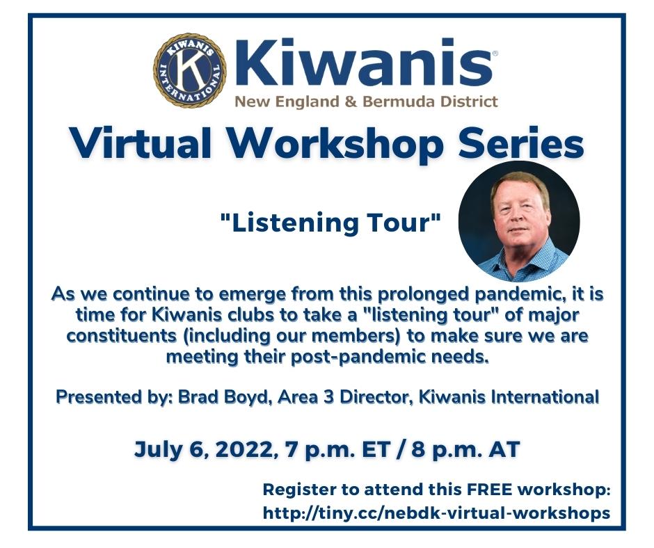 July 6, 2022
7 p.m. ET / 8 p.m. AT
"Listening Tour"

As we continue to emerge from this prolonged pandemic, it is time for Kiwanis clubs to take a "listening tour" of major constituents (including our members) to make sure we are meeting their post-pandemic needs.

Presented by: Brad Boyd, Area 3 Director, Kiwanis International