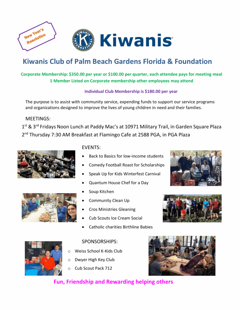 Kiwanis Club of Palm Beach Gardens Florida & Foundation
Corporate Membership: $350.00 per year or $100.00 per quarter, each attendee pays for meeting meal
1 Member Listed on Corporate membership other employees may attend
 Individual Club Membership is $180.00 per year
The purpose is to assist with community service, expending funds to support our service programs 
and organizations designed to improve the lives of young children in need and their families. 
MEETINGS: 
1st & 3rd Fridays Noon Lunch at Paddy Mac’s at 10971 Military Trail, in Garden Square Plaza 
2nd Thursday 7:30 AM Breakfast at Flamingo Cafe at 2588 PGA, in PGA Plaza
