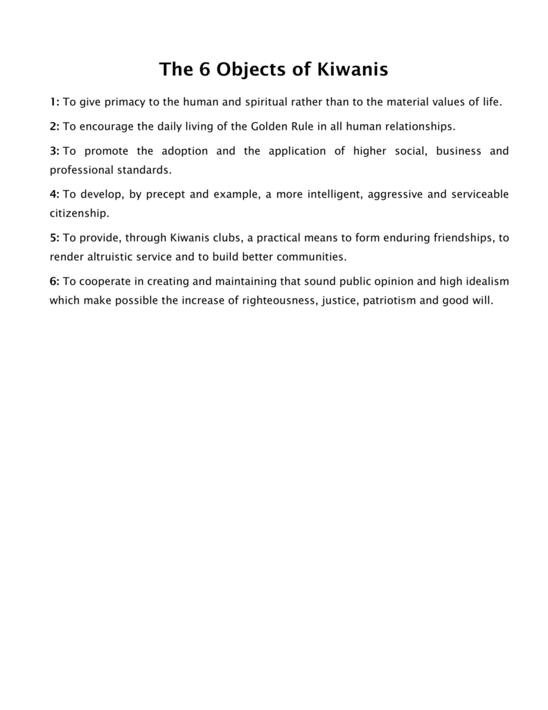 The 6 Objects of Kiwanis
1: To give primacy to the human and spiritual rather than to the material values of life.
2: To encourage the daily living of the Golden Rule in all human relationships.
3: To promote the adoption and the application of higher social, business and 
professional standards.
4: To develop, by precept and example, a more intelligent, aggressive and serviceable 
citizenship.
5: To provide, through Kiwanis clubs, a practical means to form enduring friendships, to 
render altruistic service and to build better communities.
6: To cooperate in creating and maintaining that sound public opinion and high idealism 
which make possible the increase of righteousness, justice, patriotism and good will.