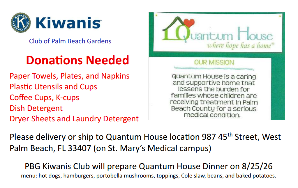 Donations needed: paper towels, plates, napkins, plastic utensils, cups, coffee cups, k-cups, dish detergent, dryer sheets, laundry detergent

Please deliver or ship to Quantum House location 987 45th st, West Palm Beach, FL 33407 (on St Mary's Medical campus)

PBG Kiwanis Club will prepare Quantum House Dinner on 8/25/26 (menu includes hot dogs, hamburgers, portabella mushrooms, toppings, cole slaw, beans, and baked potatoes).

Quantum House is a caring and supportive home that lessens burdens for families whose children are receiving treatment in PBC for a serious medical condition.